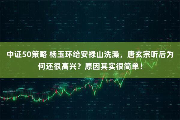 中证50策略 杨玉环给安禄山洗澡，唐玄宗听后为何还很高兴？原因其实很简单！