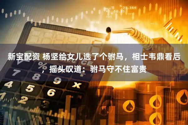 新宝配资 杨坚给女儿选了个驸马，相士韦鼎看后，摇头叹道：驸马守不住富贵