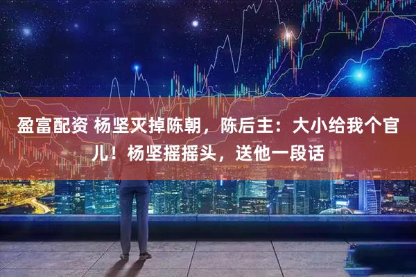 盈富配资 杨坚灭掉陈朝，陈后主：大小给我个官儿！杨坚摇摇头，送他一段话