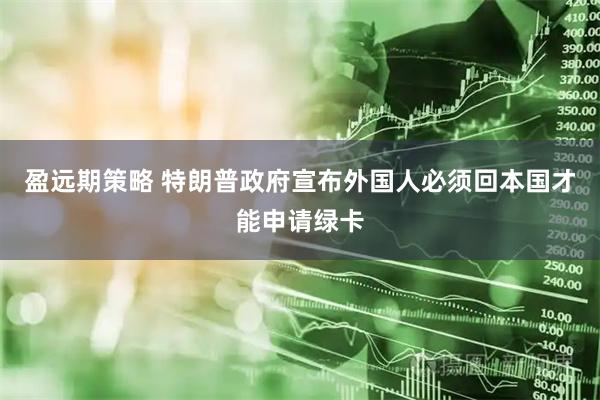 盈远期策略 特朗普政府宣布外国人必须回本国才能申请绿卡