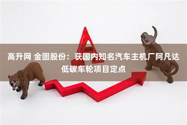 高升网 金固股份：获国内知名汽车主机厂阿凡达低碳车轮项目定点