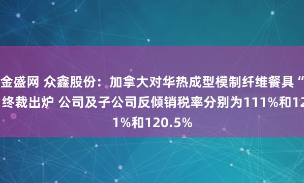 金盛网 众鑫股份：加拿大对华热成型模制纤维餐具“双反”终裁出炉 公司及子公司反倾销税率分别为111%和120.5%