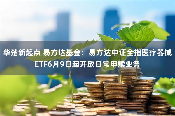 华楚新起点 易方达基金：易方达中证全指医疗器械ETF6月9日起开放日常申赎业务