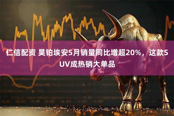仁信配资 昊铂埃安5月销量同比增超20%，这款SUV成热销大单品
