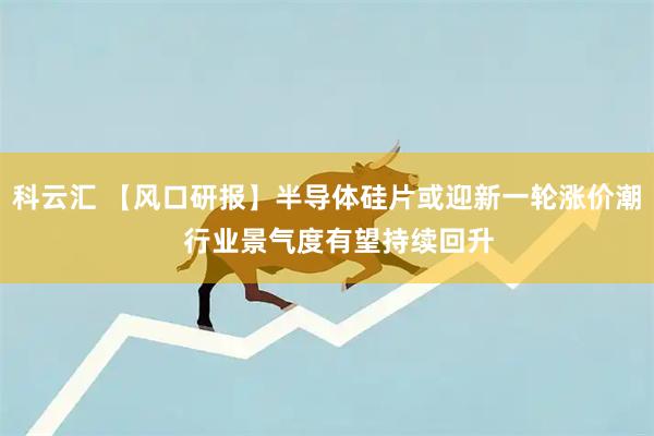 科云汇 【风口研报】半导体硅片或迎新一轮涨价潮   行业景气度有望持续回升