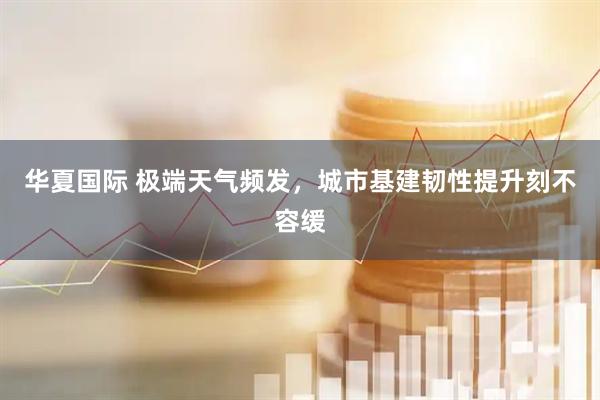 华夏国际 极端天气频发，城市基建韧性提升刻不容缓