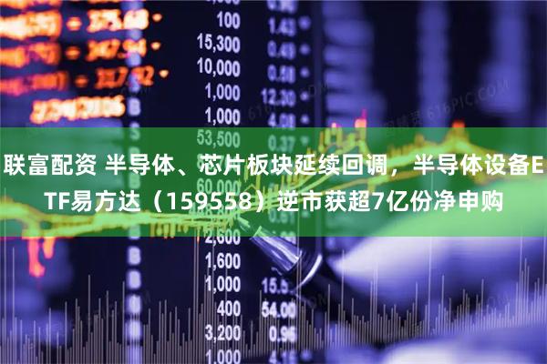 联富配资 半导体、芯片板块延续回调，半导体设备ETF易方达（159558）逆市获超7亿份净申购