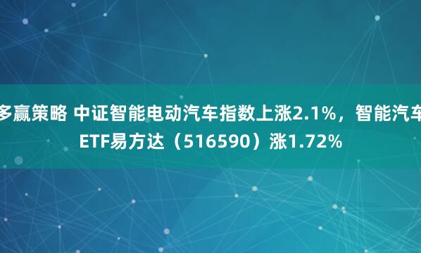 多赢策略 中证智能电动汽车指数上涨2.1%，智能汽车ETF易方达（516590）涨1.72%