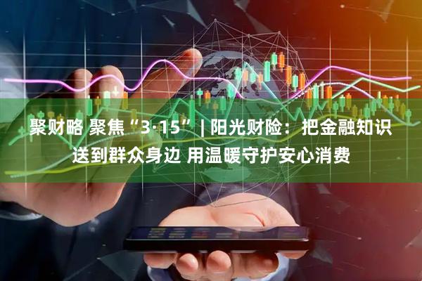 聚财略 聚焦“3·15” | 阳光财险：把金融知识送到群众身边 用温暖守护安心消费