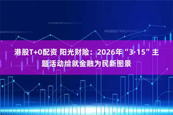 港股T+0配资 阳光财险：2026年“3·15”主题活动绘就金融为民新图景