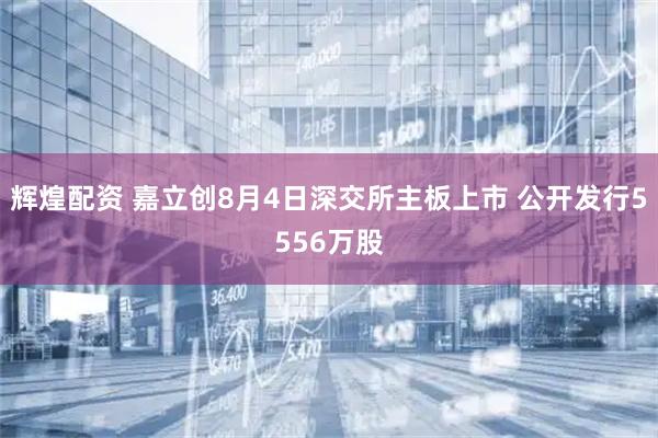 辉煌配资 嘉立创8月4日深交所主板上市 公开发行5556万股