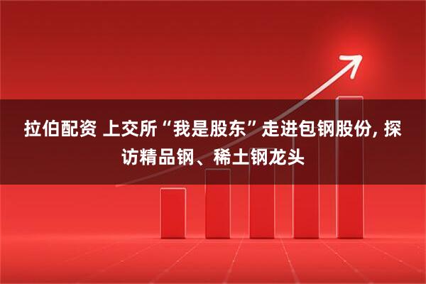 拉伯配资 上交所“我是股东”走进包钢股份, 探访精品钢、稀土钢龙头